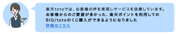 楽天totoでは、お客様の声を実現しサービスを改善しています。お客様からのご要望が多かった、楽天ポイントを利用してのBIG/totoのくじ購入ができるようになりました 詳細はこちら