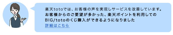 楽天totoでは、お客様の声を実現しサービスを改善しています。お客様からのご要望が多かった、楽天ポイントを利用してのBIG/totoのくじ購入ができるようになりました 詳細はこちら